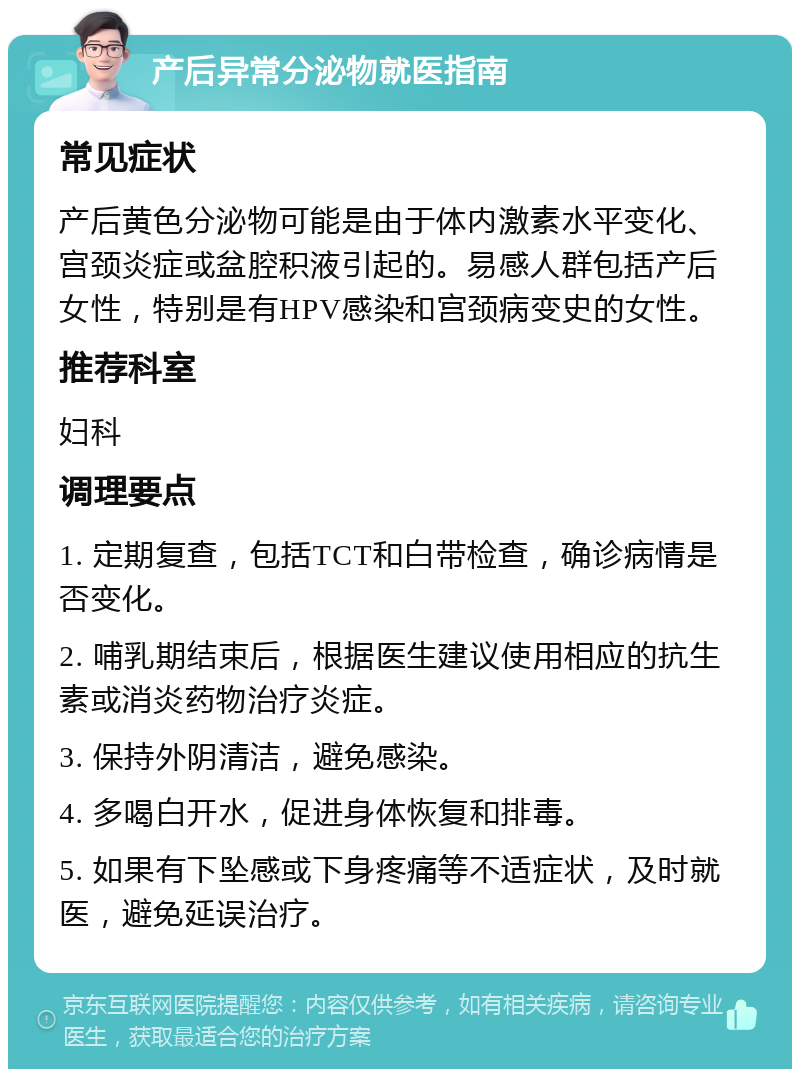 产后异常分泌物就医指南 常见症状 产后黄色分泌物可能是由于体内激素水平变化、宫颈炎症或盆腔积液引起的。易感人群包括产后女性，特别是有HPV感染和宫颈病变史的女性。 推荐科室 妇科 调理要点 1. 定期复查，包括TCT和白带检查，确诊病情是否变化。 2. 哺乳期结束后，根据医生建议使用相应的抗生素或消炎药物治疗炎症。 3. 保持外阴清洁，避免感染。 4. 多喝白开水，促进身体恢复和排毒。 5. 如果有下坠感或下身疼痛等不适症状，及时就医，避免延误治疗。