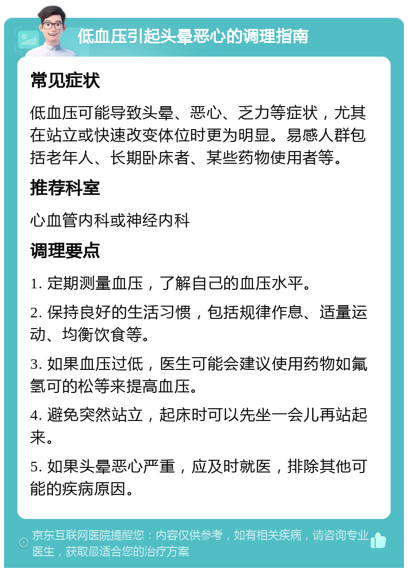 低血压引起头晕恶心的调理指南 常见症状 低血压可能导致头晕、恶心、乏力等症状，尤其在站立或快速改变体位时更为明显。易感人群包括老年人、长期卧床者、某些药物使用者等。 推荐科室 心血管内科或神经内科 调理要点 1. 定期测量血压，了解自己的血压水平。 2. 保持良好的生活习惯，包括规律作息、适量运动、均衡饮食等。 3. 如果血压过低，医生可能会建议使用药物如氟氢可的松等来提高血压。 4. 避免突然站立，起床时可以先坐一会儿再站起来。 5. 如果头晕恶心严重，应及时就医，排除其他可能的疾病原因。