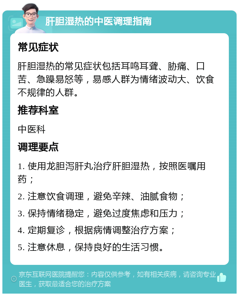 肝胆湿热的中医调理指南 常见症状 肝胆湿热的常见症状包括耳鸣耳聋、胁痛、口苦、急躁易怒等，易感人群为情绪波动大、饮食不规律的人群。 推荐科室 中医科 调理要点 1. 使用龙胆泻肝丸治疗肝胆湿热，按照医嘱用药； 2. 注意饮食调理，避免辛辣、油腻食物； 3. 保持情绪稳定，避免过度焦虑和压力； 4. 定期复诊，根据病情调整治疗方案； 5. 注意休息，保持良好的生活习惯。