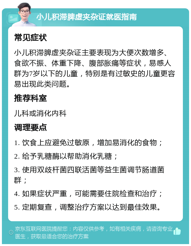 小儿积滞脾虚夹杂证就医指南 常见症状 小儿积滞脾虚夹杂证主要表现为大便次数增多、食欲不振、体重下降、腹部胀痛等症状，易感人群为7岁以下的儿童，特别是有过敏史的儿童更容易出现此类问题。 推荐科室 儿科或消化内科 调理要点 1. 饮食上应避免过敏原，增加易消化的食物； 2. 给予乳糖酶以帮助消化乳糖； 3. 使用双歧杆菌四联活菌等益生菌调节肠道菌群； 4. 如果症状严重，可能需要住院检查和治疗； 5. 定期复查，调整治疗方案以达到最佳效果。