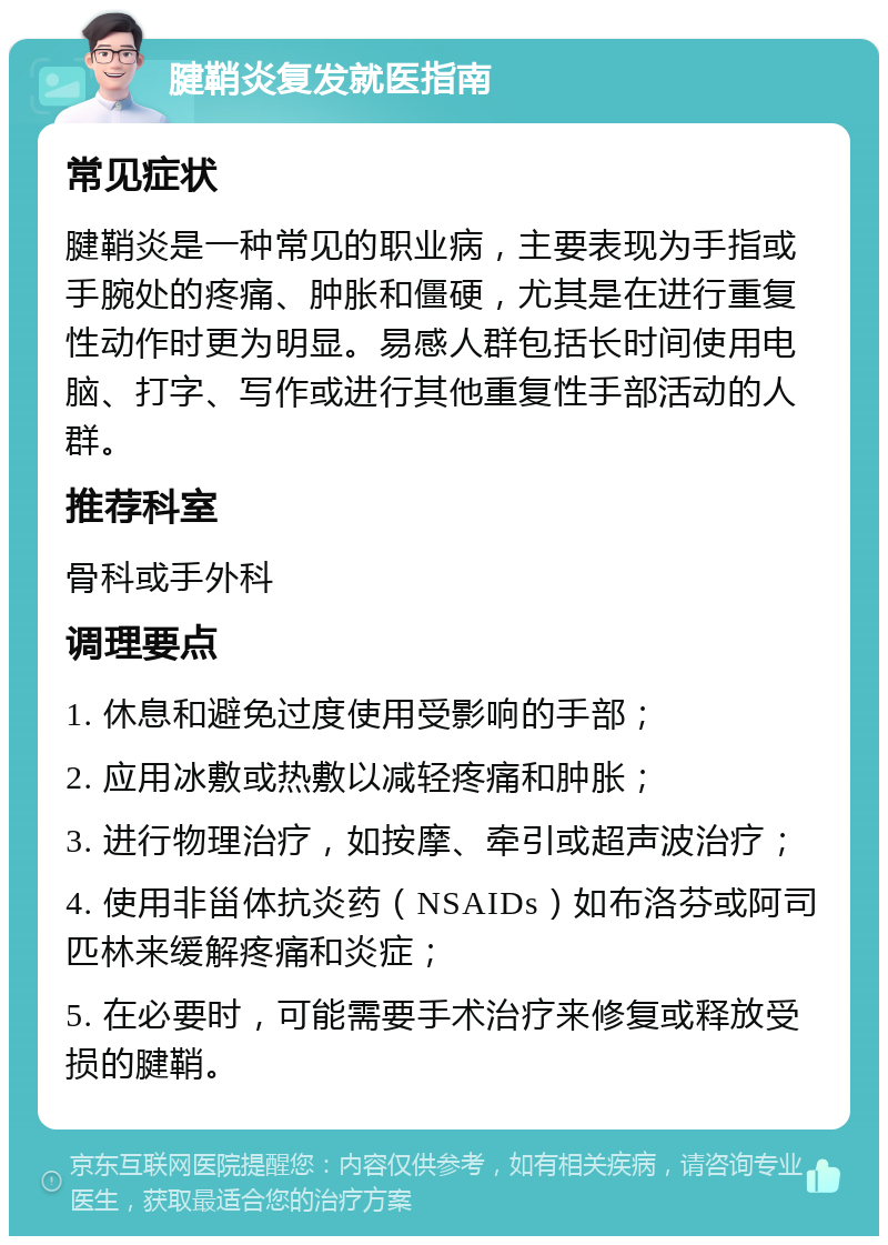 腱鞘炎复发就医指南 常见症状 腱鞘炎是一种常见的职业病，主要表现为手指或手腕处的疼痛、肿胀和僵硬，尤其是在进行重复性动作时更为明显。易感人群包括长时间使用电脑、打字、写作或进行其他重复性手部活动的人群。 推荐科室 骨科或手外科 调理要点 1. 休息和避免过度使用受影响的手部； 2. 应用冰敷或热敷以减轻疼痛和肿胀； 3. 进行物理治疗，如按摩、牵引或超声波治疗； 4. 使用非甾体抗炎药（NSAIDs）如布洛芬或阿司匹林来缓解疼痛和炎症； 5. 在必要时，可能需要手术治疗来修复或释放受损的腱鞘。