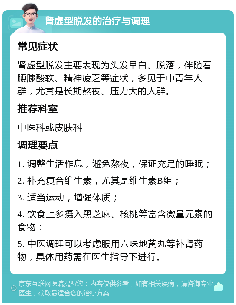 肾虚型脱发的治疗与调理 常见症状 肾虚型脱发主要表现为头发早白、脱落，伴随着腰膝酸软、精神疲乏等症状，多见于中青年人群，尤其是长期熬夜、压力大的人群。 推荐科室 中医科或皮肤科 调理要点 1. 调整生活作息，避免熬夜，保证充足的睡眠； 2. 补充复合维生素，尤其是维生素B组； 3. 适当运动，增强体质； 4. 饮食上多摄入黑芝麻、核桃等富含微量元素的食物； 5. 中医调理可以考虑服用六味地黄丸等补肾药物，具体用药需在医生指导下进行。