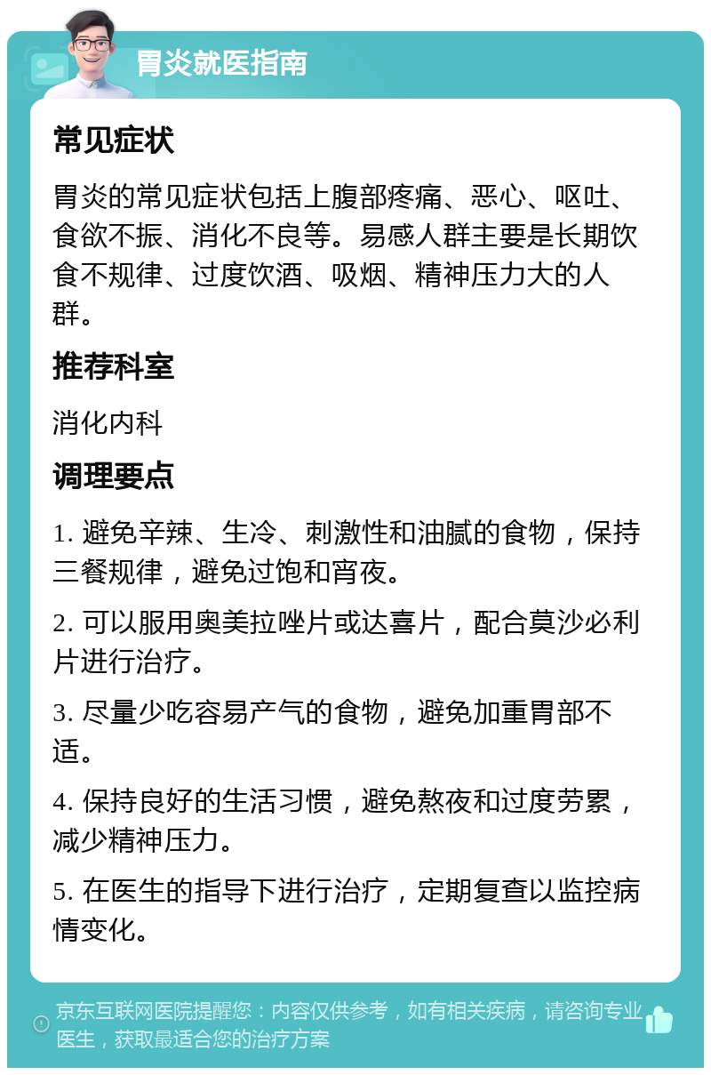 胃炎就医指南 常见症状 胃炎的常见症状包括上腹部疼痛、恶心、呕吐、食欲不振、消化不良等。易感人群主要是长期饮食不规律、过度饮酒、吸烟、精神压力大的人群。 推荐科室 消化内科 调理要点 1. 避免辛辣、生冷、刺激性和油腻的食物，保持三餐规律，避免过饱和宵夜。 2. 可以服用奥美拉唑片或达喜片，配合莫沙必利片进行治疗。 3. 尽量少吃容易产气的食物，避免加重胃部不适。 4. 保持良好的生活习惯，避免熬夜和过度劳累，减少精神压力。 5. 在医生的指导下进行治疗，定期复查以监控病情变化。