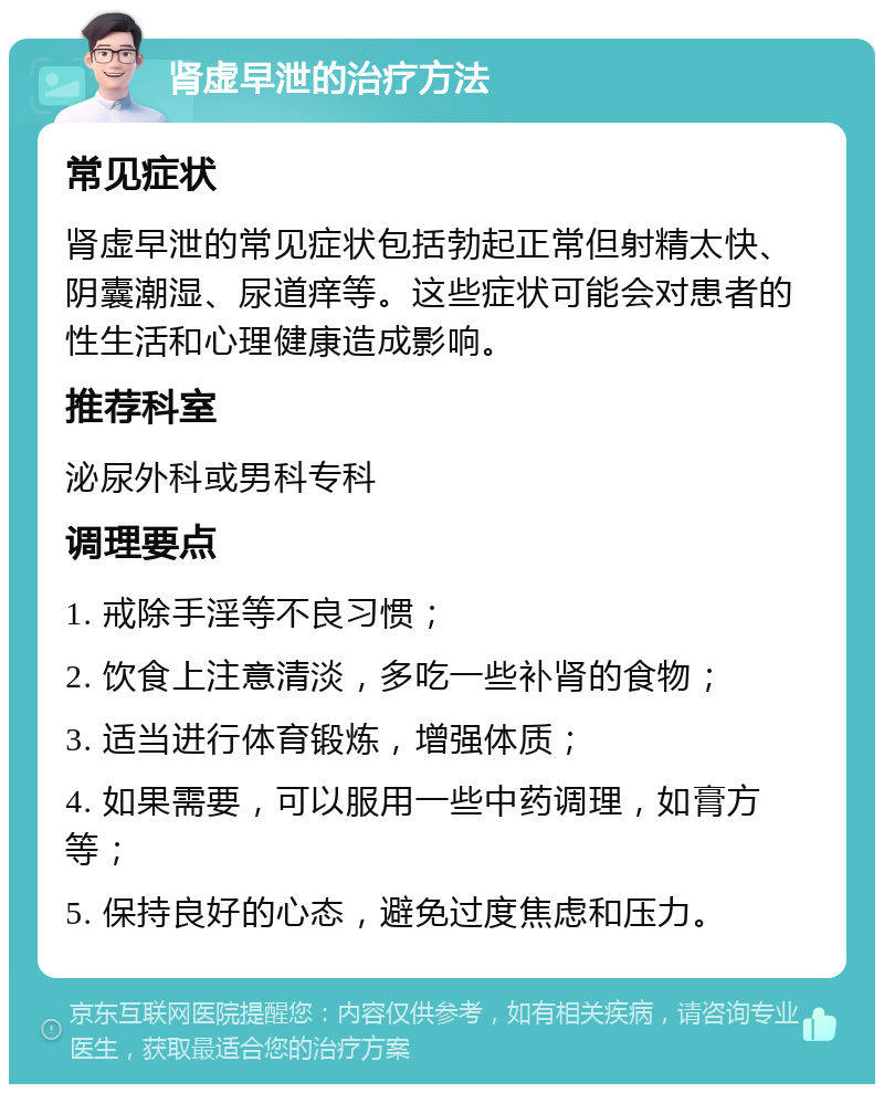 肾虚早泄的治疗方法 常见症状 肾虚早泄的常见症状包括勃起正常但射精太快、阴囊潮湿、尿道痒等。这些症状可能会对患者的性生活和心理健康造成影响。 推荐科室 泌尿外科或男科专科 调理要点 1. 戒除手淫等不良习惯； 2. 饮食上注意清淡，多吃一些补肾的食物； 3. 适当进行体育锻炼，增强体质； 4. 如果需要，可以服用一些中药调理，如膏方等； 5. 保持良好的心态，避免过度焦虑和压力。