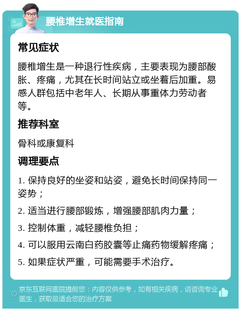 腰椎增生就医指南 常见症状 腰椎增生是一种退行性疾病，主要表现为腰部酸胀、疼痛，尤其在长时间站立或坐着后加重。易感人群包括中老年人、长期从事重体力劳动者等。 推荐科室 骨科或康复科 调理要点 1. 保持良好的坐姿和站姿，避免长时间保持同一姿势； 2. 适当进行腰部锻炼，增强腰部肌肉力量； 3. 控制体重，减轻腰椎负担； 4. 可以服用云南白药胶囊等止痛药物缓解疼痛； 5. 如果症状严重，可能需要手术治疗。