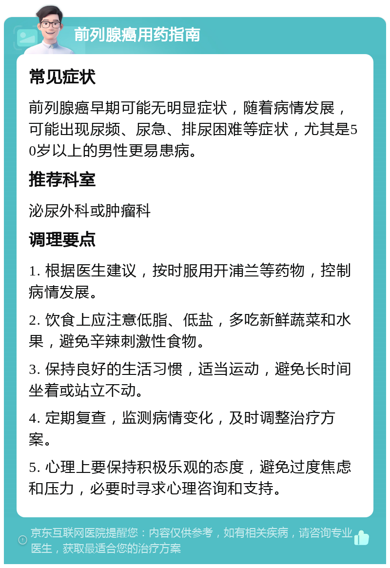 前列腺癌用药指南 常见症状 前列腺癌早期可能无明显症状，随着病情发展，可能出现尿频、尿急、排尿困难等症状，尤其是50岁以上的男性更易患病。 推荐科室 泌尿外科或肿瘤科 调理要点 1. 根据医生建议，按时服用开浦兰等药物，控制病情发展。 2. 饮食上应注意低脂、低盐，多吃新鲜蔬菜和水果，避免辛辣刺激性食物。 3. 保持良好的生活习惯，适当运动，避免长时间坐着或站立不动。 4. 定期复查，监测病情变化，及时调整治疗方案。 5. 心理上要保持积极乐观的态度，避免过度焦虑和压力，必要时寻求心理咨询和支持。