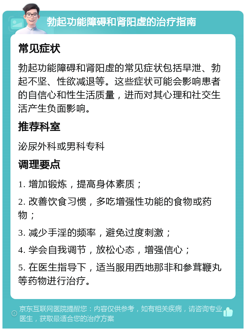 勃起功能障碍和肾阳虚的治疗指南 常见症状 勃起功能障碍和肾阳虚的常见症状包括早泄、勃起不坚、性欲减退等。这些症状可能会影响患者的自信心和性生活质量，进而对其心理和社交生活产生负面影响。 推荐科室 泌尿外科或男科专科 调理要点 1. 增加锻炼，提高身体素质； 2. 改善饮食习惯，多吃增强性功能的食物或药物； 3. 减少手淫的频率，避免过度刺激； 4. 学会自我调节，放松心态，增强信心； 5. 在医生指导下，适当服用西地那非和参茸鞭丸等药物进行治疗。