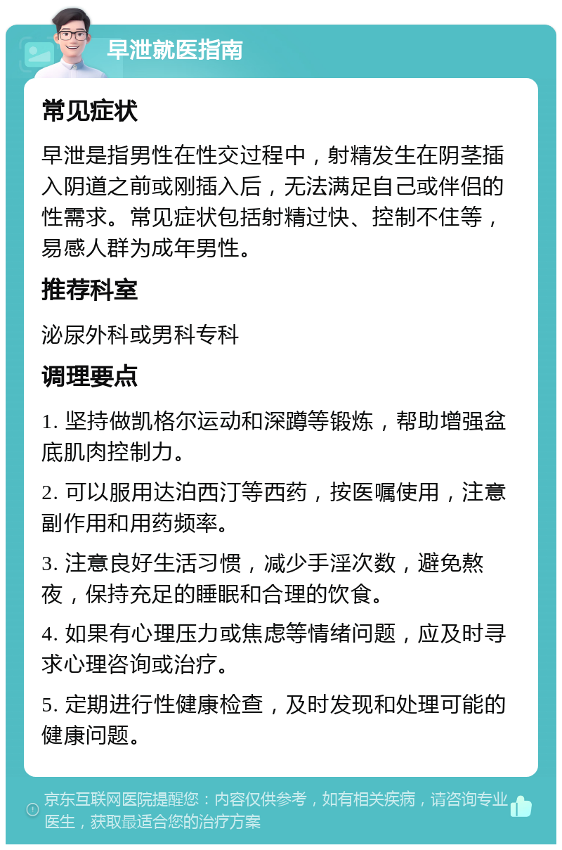 早泄就医指南 常见症状 早泄是指男性在性交过程中，射精发生在阴茎插入阴道之前或刚插入后，无法满足自己或伴侣的性需求。常见症状包括射精过快、控制不住等，易感人群为成年男性。 推荐科室 泌尿外科或男科专科 调理要点 1. 坚持做凯格尔运动和深蹲等锻炼，帮助增强盆底肌肉控制力。 2. 可以服用达泊西汀等西药，按医嘱使用，注意副作用和用药频率。 3. 注意良好生活习惯，减少手淫次数，避免熬夜，保持充足的睡眠和合理的饮食。 4. 如果有心理压力或焦虑等情绪问题，应及时寻求心理咨询或治疗。 5. 定期进行性健康检查，及时发现和处理可能的健康问题。