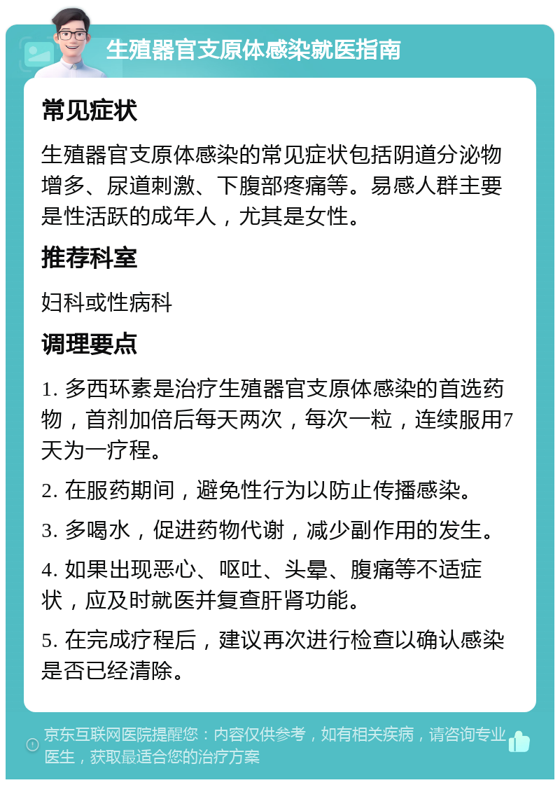 生殖器官支原体感染就医指南 常见症状 生殖器官支原体感染的常见症状包括阴道分泌物增多、尿道刺激、下腹部疼痛等。易感人群主要是性活跃的成年人，尤其是女性。 推荐科室 妇科或性病科 调理要点 1. 多西环素是治疗生殖器官支原体感染的首选药物，首剂加倍后每天两次，每次一粒，连续服用7天为一疗程。 2. 在服药期间，避免性行为以防止传播感染。 3. 多喝水，促进药物代谢，减少副作用的发生。 4. 如果出现恶心、呕吐、头晕、腹痛等不适症状，应及时就医并复查肝肾功能。 5. 在完成疗程后，建议再次进行检查以确认感染是否已经清除。