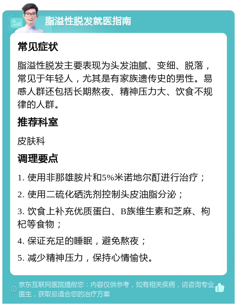 脂溢性脱发就医指南 常见症状 脂溢性脱发主要表现为头发油腻、变细、脱落，常见于年轻人，尤其是有家族遗传史的男性。易感人群还包括长期熬夜、精神压力大、饮食不规律的人群。 推荐科室 皮肤科 调理要点 1. 使用非那雄胺片和5%米诺地尔酊进行治疗； 2. 使用二硫化硒洗剂控制头皮油脂分泌； 3. 饮食上补充优质蛋白、B族维生素和芝麻、枸杞等食物； 4. 保证充足的睡眠，避免熬夜； 5. 减少精神压力，保持心情愉快。