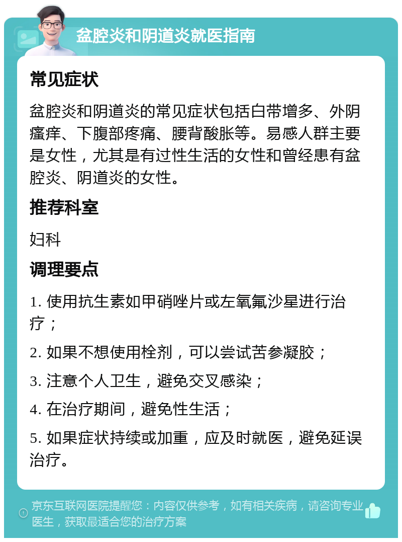 盆腔炎和阴道炎就医指南 常见症状 盆腔炎和阴道炎的常见症状包括白带增多、外阴瘙痒、下腹部疼痛、腰背酸胀等。易感人群主要是女性，尤其是有过性生活的女性和曾经患有盆腔炎、阴道炎的女性。 推荐科室 妇科 调理要点 1. 使用抗生素如甲硝唑片或左氧氟沙星进行治疗； 2. 如果不想使用栓剂，可以尝试苦参凝胶； 3. 注意个人卫生，避免交叉感染； 4. 在治疗期间，避免性生活； 5. 如果症状持续或加重，应及时就医，避免延误治疗。