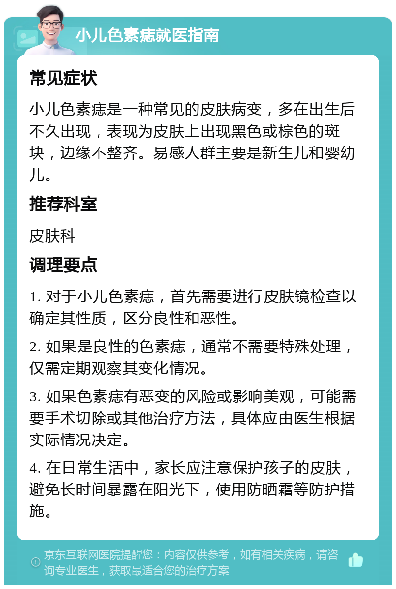 小儿色素痣就医指南 常见症状 小儿色素痣是一种常见的皮肤病变，多在出生后不久出现，表现为皮肤上出现黑色或棕色的斑块，边缘不整齐。易感人群主要是新生儿和婴幼儿。 推荐科室 皮肤科 调理要点 1. 对于小儿色素痣，首先需要进行皮肤镜检查以确定其性质，区分良性和恶性。 2. 如果是良性的色素痣，通常不需要特殊处理，仅需定期观察其变化情况。 3. 如果色素痣有恶变的风险或影响美观，可能需要手术切除或其他治疗方法，具体应由医生根据实际情况决定。 4. 在日常生活中，家长应注意保护孩子的皮肤，避免长时间暴露在阳光下，使用防晒霜等防护措施。