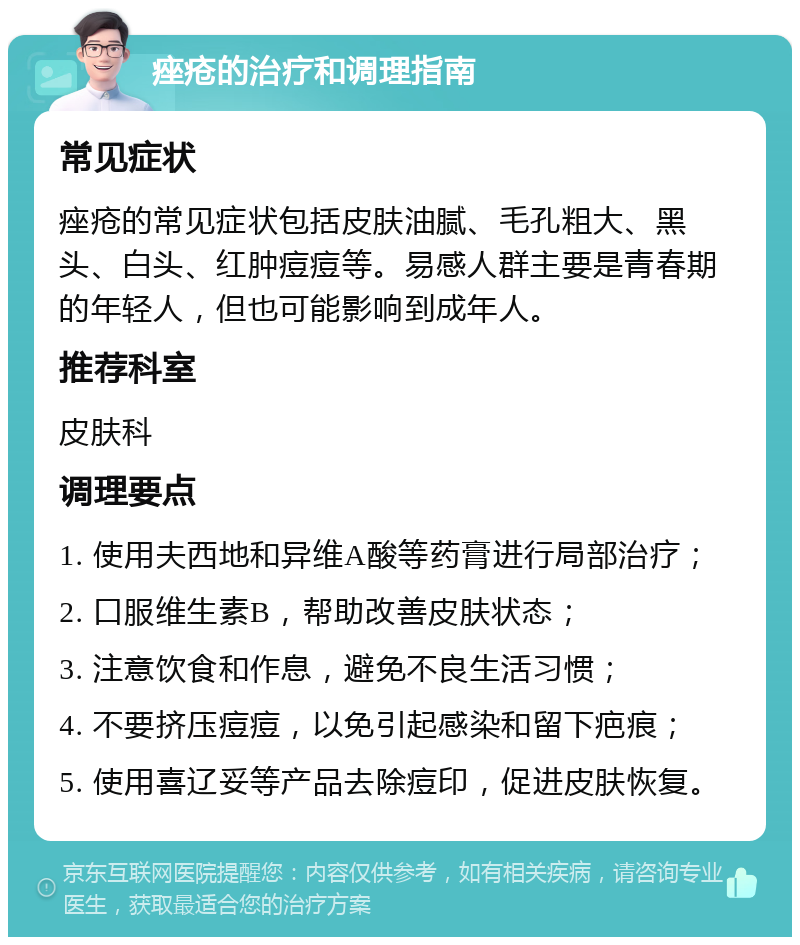 痤疮的治疗和调理指南 常见症状 痤疮的常见症状包括皮肤油腻、毛孔粗大、黑头、白头、红肿痘痘等。易感人群主要是青春期的年轻人，但也可能影响到成年人。 推荐科室 皮肤科 调理要点 1. 使用夫西地和异维A酸等药膏进行局部治疗； 2. 口服维生素B，帮助改善皮肤状态； 3. 注意饮食和作息，避免不良生活习惯； 4. 不要挤压痘痘，以免引起感染和留下疤痕； 5. 使用喜辽妥等产品去除痘印，促进皮肤恢复。