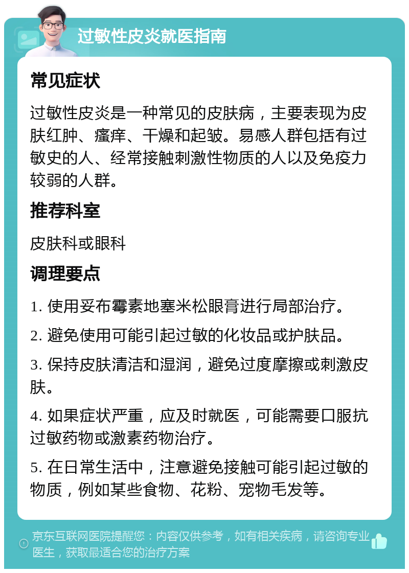 过敏性皮炎就医指南 常见症状 过敏性皮炎是一种常见的皮肤病，主要表现为皮肤红肿、瘙痒、干燥和起皱。易感人群包括有过敏史的人、经常接触刺激性物质的人以及免疫力较弱的人群。 推荐科室 皮肤科或眼科 调理要点 1. 使用妥布霉素地塞米松眼膏进行局部治疗。 2. 避免使用可能引起过敏的化妆品或护肤品。 3. 保持皮肤清洁和湿润，避免过度摩擦或刺激皮肤。 4. 如果症状严重，应及时就医，可能需要口服抗过敏药物或激素药物治疗。 5. 在日常生活中，注意避免接触可能引起过敏的物质，例如某些食物、花粉、宠物毛发等。