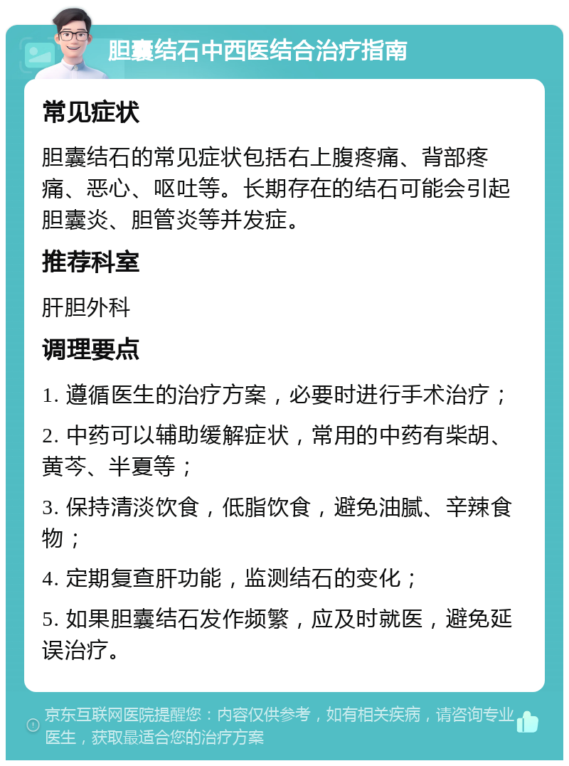 胆囊结石中西医结合治疗指南 常见症状 胆囊结石的常见症状包括右上腹疼痛、背部疼痛、恶心、呕吐等。长期存在的结石可能会引起胆囊炎、胆管炎等并发症。 推荐科室 肝胆外科 调理要点 1. 遵循医生的治疗方案，必要时进行手术治疗； 2. 中药可以辅助缓解症状，常用的中药有柴胡、黄芩、半夏等； 3. 保持清淡饮食，低脂饮食，避免油腻、辛辣食物； 4. 定期复查肝功能，监测结石的变化； 5. 如果胆囊结石发作频繁，应及时就医，避免延误治疗。