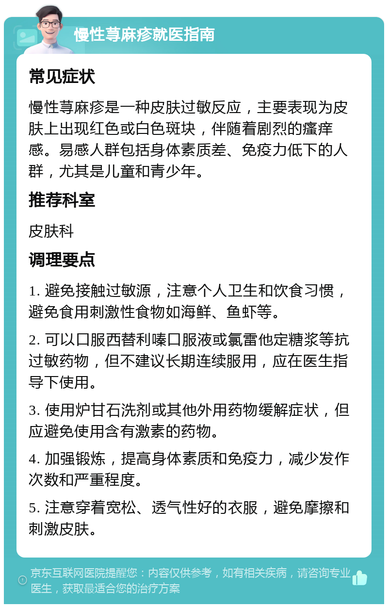 慢性荨麻疹就医指南 常见症状 慢性荨麻疹是一种皮肤过敏反应，主要表现为皮肤上出现红色或白色斑块，伴随着剧烈的瘙痒感。易感人群包括身体素质差、免疫力低下的人群，尤其是儿童和青少年。 推荐科室 皮肤科 调理要点 1. 避免接触过敏源，注意个人卫生和饮食习惯，避免食用刺激性食物如海鲜、鱼虾等。 2. 可以口服西替利嗪口服液或氯雷他定糖浆等抗过敏药物，但不建议长期连续服用，应在医生指导下使用。 3. 使用炉甘石洗剂或其他外用药物缓解症状，但应避免使用含有激素的药物。 4. 加强锻炼，提高身体素质和免疫力，减少发作次数和严重程度。 5. 注意穿着宽松、透气性好的衣服，避免摩擦和刺激皮肤。