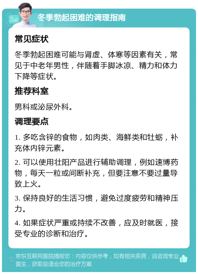 冬季勃起困难的调理指南 常见症状 冬季勃起困难可能与肾虚、体寒等因素有关，常见于中老年男性，伴随着手脚冰凉、精力和体力下降等症状。 推荐科室 男科或泌尿外科。 调理要点 1. 多吃含锌的食物，如肉类、海鲜类和牡蛎，补充体内锌元素。 2. 可以使用壮阳产品进行辅助调理，例如速博药物，每天一粒或间断补充，但要注意不要过量导致上火。 3. 保持良好的生活习惯，避免过度疲劳和精神压力。 4. 如果症状严重或持续不改善，应及时就医，接受专业的诊断和治疗。