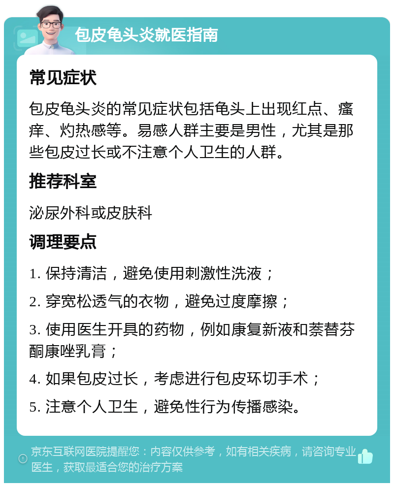 包皮龟头炎就医指南 常见症状 包皮龟头炎的常见症状包括龟头上出现红点、瘙痒、灼热感等。易感人群主要是男性，尤其是那些包皮过长或不注意个人卫生的人群。 推荐科室 泌尿外科或皮肤科 调理要点 1. 保持清洁，避免使用刺激性洗液； 2. 穿宽松透气的衣物，避免过度摩擦； 3. 使用医生开具的药物，例如康复新液和萘替芬酮康唑乳膏； 4. 如果包皮过长，考虑进行包皮环切手术； 5. 注意个人卫生，避免性行为传播感染。