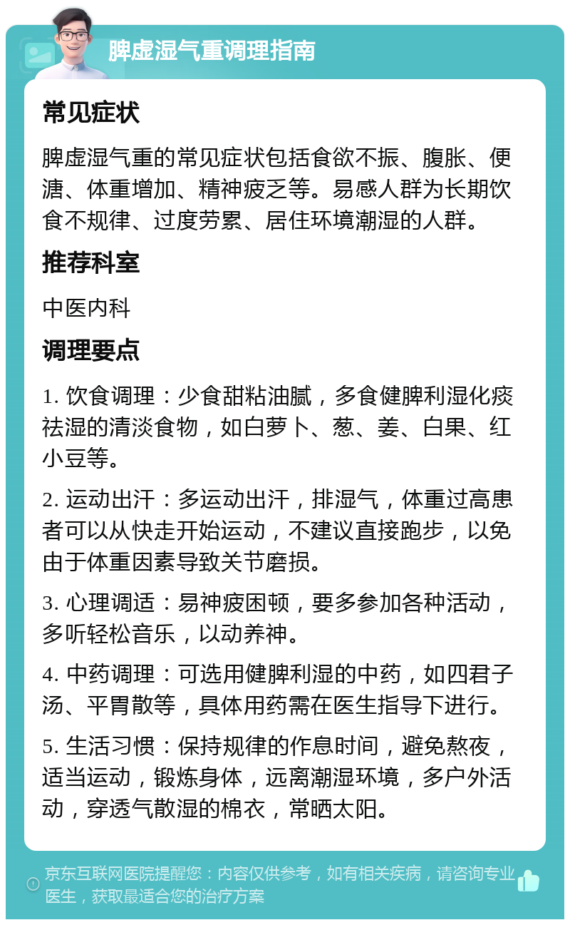 脾虚湿气重调理指南 常见症状 脾虚湿气重的常见症状包括食欲不振、腹胀、便溏、体重增加、精神疲乏等。易感人群为长期饮食不规律、过度劳累、居住环境潮湿的人群。 推荐科室 中医内科 调理要点 1. 饮食调理：少食甜粘油腻，多食健脾利湿化痰祛湿的清淡食物，如白萝卜、葱、姜、白果、红小豆等。 2. 运动出汗：多运动出汗，排湿气，体重过高患者可以从快走开始运动，不建议直接跑步，以免由于体重因素导致关节磨损。 3. 心理调适：易神疲困顿，要多参加各种活动，多听轻松音乐，以动养神。 4. 中药调理：可选用健脾利湿的中药，如四君子汤、平胃散等，具体用药需在医生指导下进行。 5. 生活习惯：保持规律的作息时间，避免熬夜，适当运动，锻炼身体，远离潮湿环境，多户外活动，穿透气散湿的棉衣，常晒太阳。