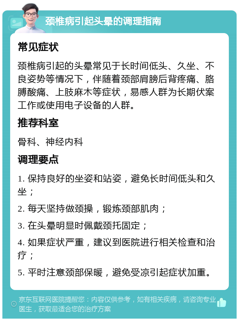 颈椎病引起头晕的调理指南 常见症状 颈椎病引起的头晕常见于长时间低头、久坐、不良姿势等情况下，伴随着颈部肩膀后背疼痛、胳膊酸痛、上肢麻木等症状，易感人群为长期伏案工作或使用电子设备的人群。 推荐科室 骨科、神经内科 调理要点 1. 保持良好的坐姿和站姿，避免长时间低头和久坐； 2. 每天坚持做颈操，锻炼颈部肌肉； 3. 在头晕明显时佩戴颈托固定； 4. 如果症状严重，建议到医院进行相关检查和治疗； 5. 平时注意颈部保暖，避免受凉引起症状加重。