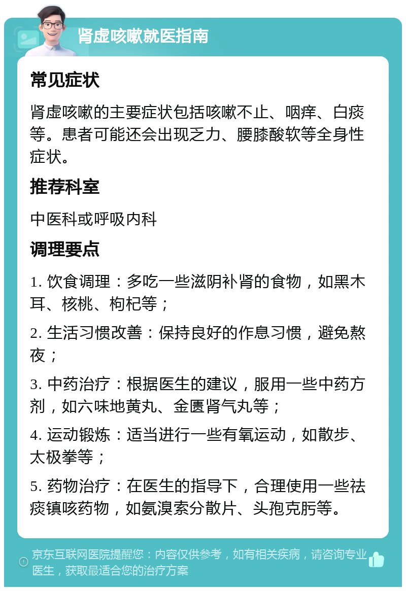 肾虚咳嗽就医指南 常见症状 肾虚咳嗽的主要症状包括咳嗽不止、咽痒、白痰等。患者可能还会出现乏力、腰膝酸软等全身性症状。 推荐科室 中医科或呼吸内科 调理要点 1. 饮食调理：多吃一些滋阴补肾的食物，如黑木耳、核桃、枸杞等； 2. 生活习惯改善：保持良好的作息习惯，避免熬夜； 3. 中药治疗：根据医生的建议，服用一些中药方剂，如六味地黄丸、金匮肾气丸等； 4. 运动锻炼：适当进行一些有氧运动，如散步、太极拳等； 5. 药物治疗：在医生的指导下，合理使用一些祛痰镇咳药物，如氨溴索分散片、头孢克肟等。