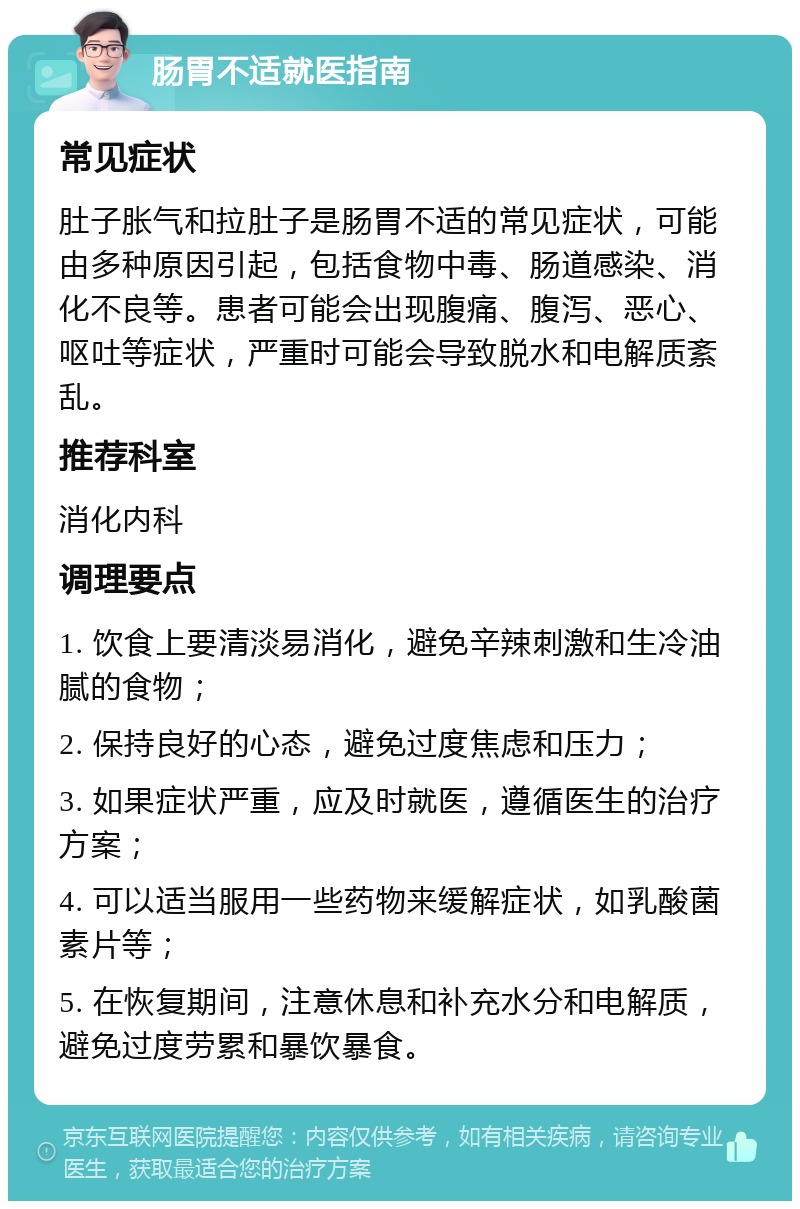 肠胃不适就医指南 常见症状 肚子胀气和拉肚子是肠胃不适的常见症状，可能由多种原因引起，包括食物中毒、肠道感染、消化不良等。患者可能会出现腹痛、腹泻、恶心、呕吐等症状，严重时可能会导致脱水和电解质紊乱。 推荐科室 消化内科 调理要点 1. 饮食上要清淡易消化，避免辛辣刺激和生冷油腻的食物； 2. 保持良好的心态，避免过度焦虑和压力； 3. 如果症状严重，应及时就医，遵循医生的治疗方案； 4. 可以适当服用一些药物来缓解症状，如乳酸菌素片等； 5. 在恢复期间，注意休息和补充水分和电解质，避免过度劳累和暴饮暴食。