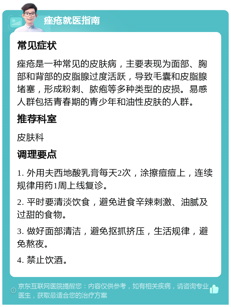 痤疮就医指南 常见症状 痤疮是一种常见的皮肤病，主要表现为面部、胸部和背部的皮脂腺过度活跃，导致毛囊和皮脂腺堵塞，形成粉刺、脓疱等多种类型的皮损。易感人群包括青春期的青少年和油性皮肤的人群。 推荐科室 皮肤科 调理要点 1. 外用夫西地酸乳膏每天2次，涂擦痘痘上，连续规律用药1周上线复诊。 2. 平时要清淡饮食，避免进食辛辣刺激、油腻及过甜的食物。 3. 做好面部清洁，避免抠抓挤压，生活规律，避免熬夜。 4. 禁止饮酒。