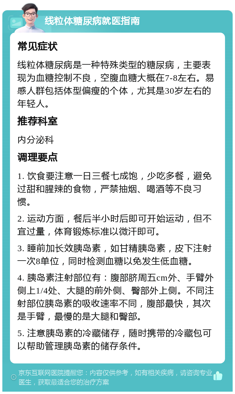 线粒体糖尿病就医指南 常见症状 线粒体糖尿病是一种特殊类型的糖尿病，主要表现为血糖控制不良，空腹血糖大概在7-8左右。易感人群包括体型偏瘦的个体，尤其是30岁左右的年轻人。 推荐科室 内分泌科 调理要点 1. 饮食要注意一日三餐七成饱，少吃多餐，避免过甜和腥辣的食物，严禁抽烟、喝酒等不良习惯。 2. 运动方面，餐后半小时后即可开始运动，但不宜过量，体育锻炼标准以微汗即可。 3. 睡前加长效胰岛素，如甘精胰岛素，皮下注射一次8单位，同时检测血糖以免发生低血糖。 4. 胰岛素注射部位有：腹部脐周五cm外、手臂外侧上1/4处、大腿的前外侧、臀部外上侧。不同注射部位胰岛素的吸收速率不同，腹部最快，其次是手臂，最慢的是大腿和臀部。 5. 注意胰岛素的冷藏储存，随时携带的冷藏包可以帮助管理胰岛素的储存条件。