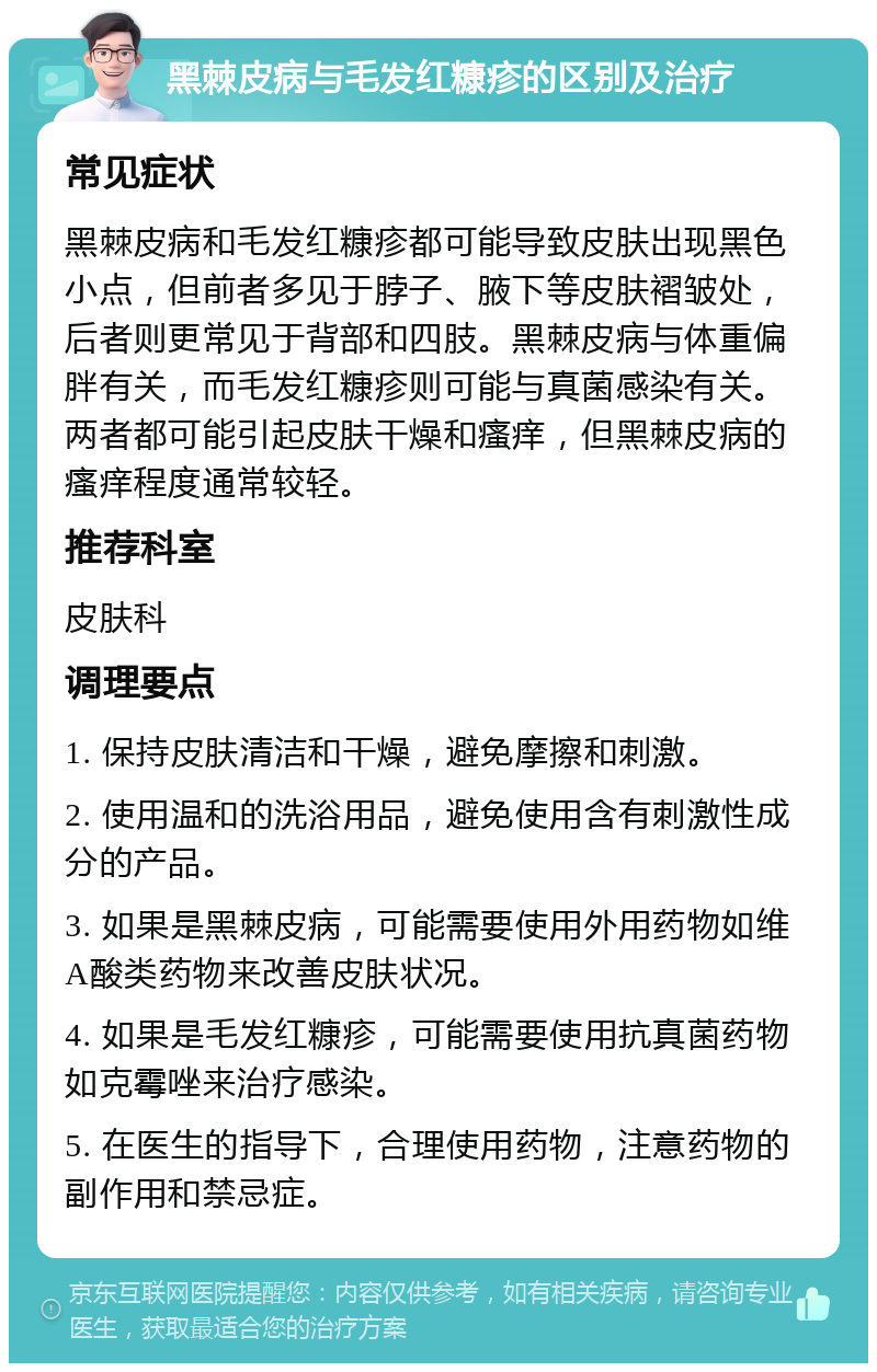 黑棘皮病与毛发红糠疹的区别及治疗 常见症状 黑棘皮病和毛发红糠疹都可能导致皮肤出现黑色小点，但前者多见于脖子、腋下等皮肤褶皱处，后者则更常见于背部和四肢。黑棘皮病与体重偏胖有关，而毛发红糠疹则可能与真菌感染有关。两者都可能引起皮肤干燥和瘙痒，但黑棘皮病的瘙痒程度通常较轻。 推荐科室 皮肤科 调理要点 1. 保持皮肤清洁和干燥，避免摩擦和刺激。 2. 使用温和的洗浴用品，避免使用含有刺激性成分的产品。 3. 如果是黑棘皮病，可能需要使用外用药物如维A酸类药物来改善皮肤状况。 4. 如果是毛发红糠疹，可能需要使用抗真菌药物如克霉唑来治疗感染。 5. 在医生的指导下，合理使用药物，注意药物的副作用和禁忌症。