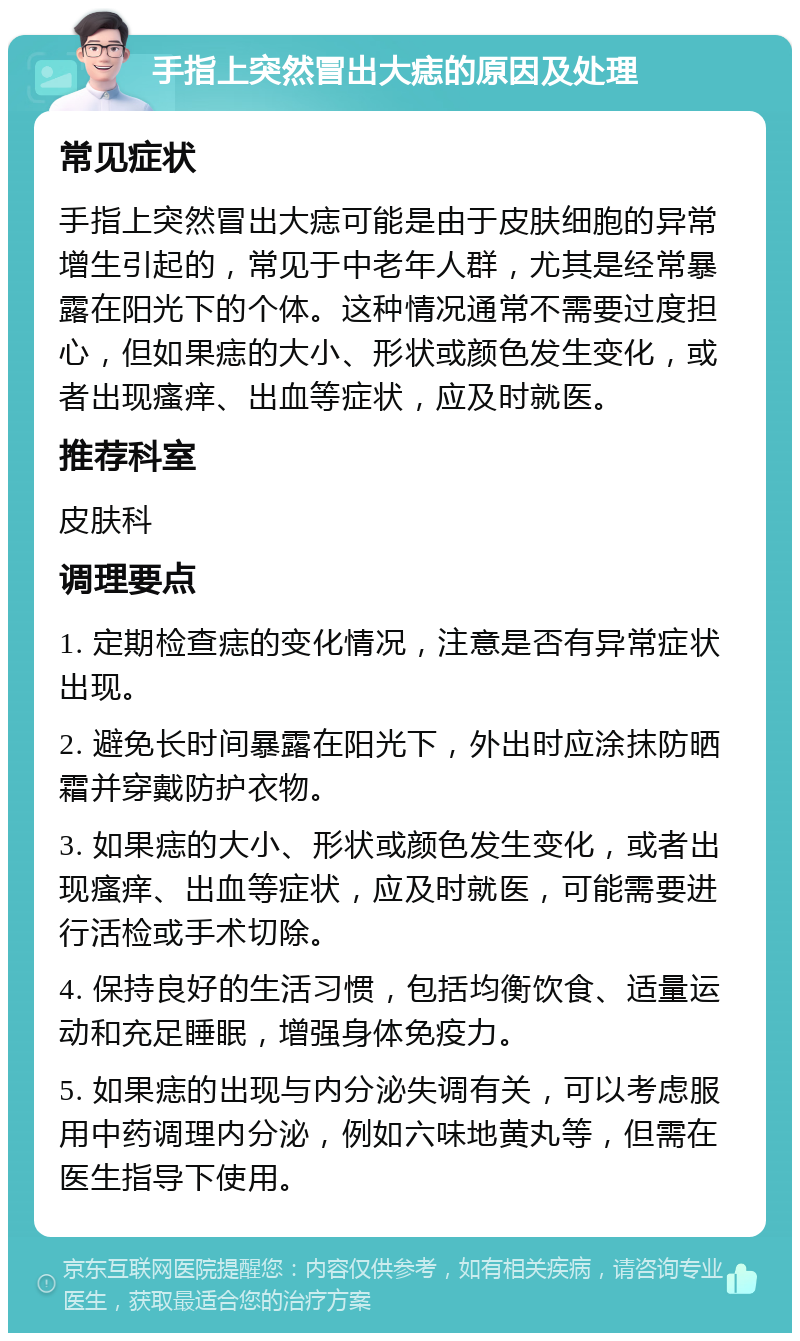 手指上突然冒出大痣的原因及处理 常见症状 手指上突然冒出大痣可能是由于皮肤细胞的异常增生引起的，常见于中老年人群，尤其是经常暴露在阳光下的个体。这种情况通常不需要过度担心，但如果痣的大小、形状或颜色发生变化，或者出现瘙痒、出血等症状，应及时就医。 推荐科室 皮肤科 调理要点 1. 定期检查痣的变化情况，注意是否有异常症状出现。 2. 避免长时间暴露在阳光下，外出时应涂抹防晒霜并穿戴防护衣物。 3. 如果痣的大小、形状或颜色发生变化，或者出现瘙痒、出血等症状，应及时就医，可能需要进行活检或手术切除。 4. 保持良好的生活习惯，包括均衡饮食、适量运动和充足睡眠，增强身体免疫力。 5. 如果痣的出现与内分泌失调有关，可以考虑服用中药调理内分泌，例如六味地黄丸等，但需在医生指导下使用。