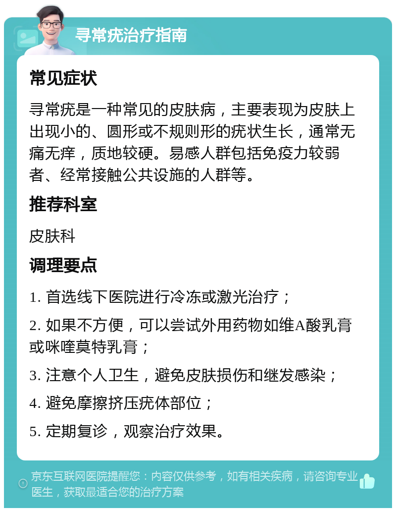 寻常疣治疗指南 常见症状 寻常疣是一种常见的皮肤病，主要表现为皮肤上出现小的、圆形或不规则形的疣状生长，通常无痛无痒，质地较硬。易感人群包括免疫力较弱者、经常接触公共设施的人群等。 推荐科室 皮肤科 调理要点 1. 首选线下医院进行冷冻或激光治疗； 2. 如果不方便，可以尝试外用药物如维A酸乳膏或咪喹莫特乳膏； 3. 注意个人卫生，避免皮肤损伤和继发感染； 4. 避免摩擦挤压疣体部位； 5. 定期复诊，观察治疗效果。