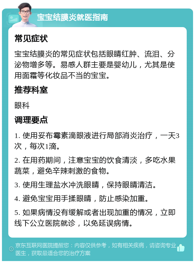 宝宝结膜炎就医指南 常见症状 宝宝结膜炎的常见症状包括眼睛红肿、流泪、分泌物增多等。易感人群主要是婴幼儿，尤其是使用面霜等化妆品不当的宝宝。 推荐科室 眼科 调理要点 1. 使用妥布霉素滴眼液进行局部消炎治疗，一天3次，每次1滴。 2. 在用药期间，注意宝宝的饮食清淡，多吃水果蔬菜，避免辛辣刺激的食物。 3. 使用生理盐水冲洗眼睛，保持眼睛清洁。 4. 避免宝宝用手揉眼睛，防止感染加重。 5. 如果病情没有缓解或者出现加重的情况，立即线下公立医院就诊，以免延误病情。