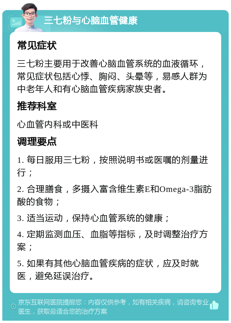 三七粉与心脑血管健康 常见症状 三七粉主要用于改善心脑血管系统的血液循环，常见症状包括心悸、胸闷、头晕等，易感人群为中老年人和有心脑血管疾病家族史者。 推荐科室 心血管内科或中医科 调理要点 1. 每日服用三七粉，按照说明书或医嘱的剂量进行； 2. 合理膳食，多摄入富含维生素E和Omega-3脂肪酸的食物； 3. 适当运动，保持心血管系统的健康； 4. 定期监测血压、血脂等指标，及时调整治疗方案； 5. 如果有其他心脑血管疾病的症状，应及时就医，避免延误治疗。