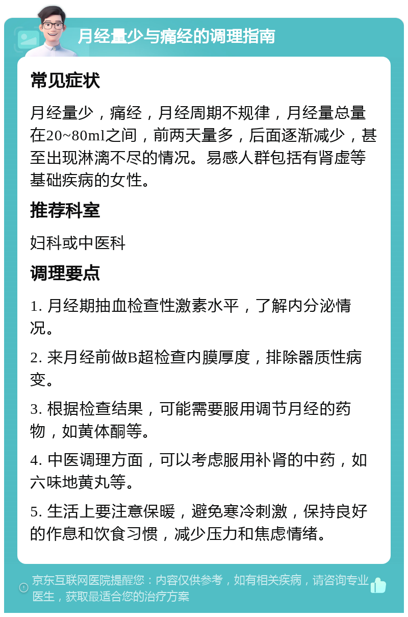 月经量少与痛经的调理指南 常见症状 月经量少，痛经，月经周期不规律，月经量总量在20~80ml之间，前两天量多，后面逐渐减少，甚至出现淋漓不尽的情况。易感人群包括有肾虚等基础疾病的女性。 推荐科室 妇科或中医科 调理要点 1. 月经期抽血检查性激素水平，了解内分泌情况。 2. 来月经前做B超检查内膜厚度，排除器质性病变。 3. 根据检查结果，可能需要服用调节月经的药物，如黄体酮等。 4. 中医调理方面，可以考虑服用补肾的中药，如六味地黄丸等。 5. 生活上要注意保暖，避免寒冷刺激，保持良好的作息和饮食习惯，减少压力和焦虑情绪。