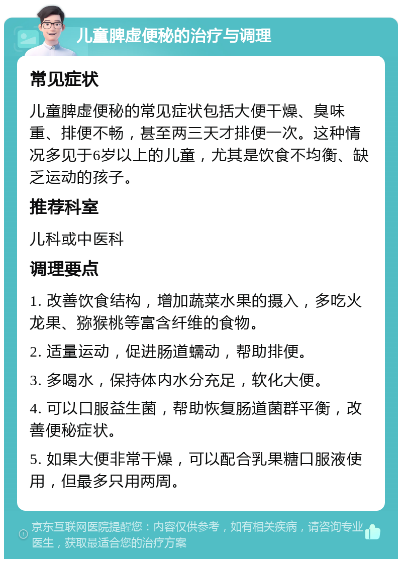 儿童脾虚便秘的治疗与调理 常见症状 儿童脾虚便秘的常见症状包括大便干燥、臭味重、排便不畅，甚至两三天才排便一次。这种情况多见于6岁以上的儿童，尤其是饮食不均衡、缺乏运动的孩子。 推荐科室 儿科或中医科 调理要点 1. 改善饮食结构，增加蔬菜水果的摄入，多吃火龙果、猕猴桃等富含纤维的食物。 2. 适量运动，促进肠道蠕动，帮助排便。 3. 多喝水，保持体内水分充足，软化大便。 4. 可以口服益生菌，帮助恢复肠道菌群平衡，改善便秘症状。 5. 如果大便非常干燥，可以配合乳果糖口服液使用，但最多只用两周。