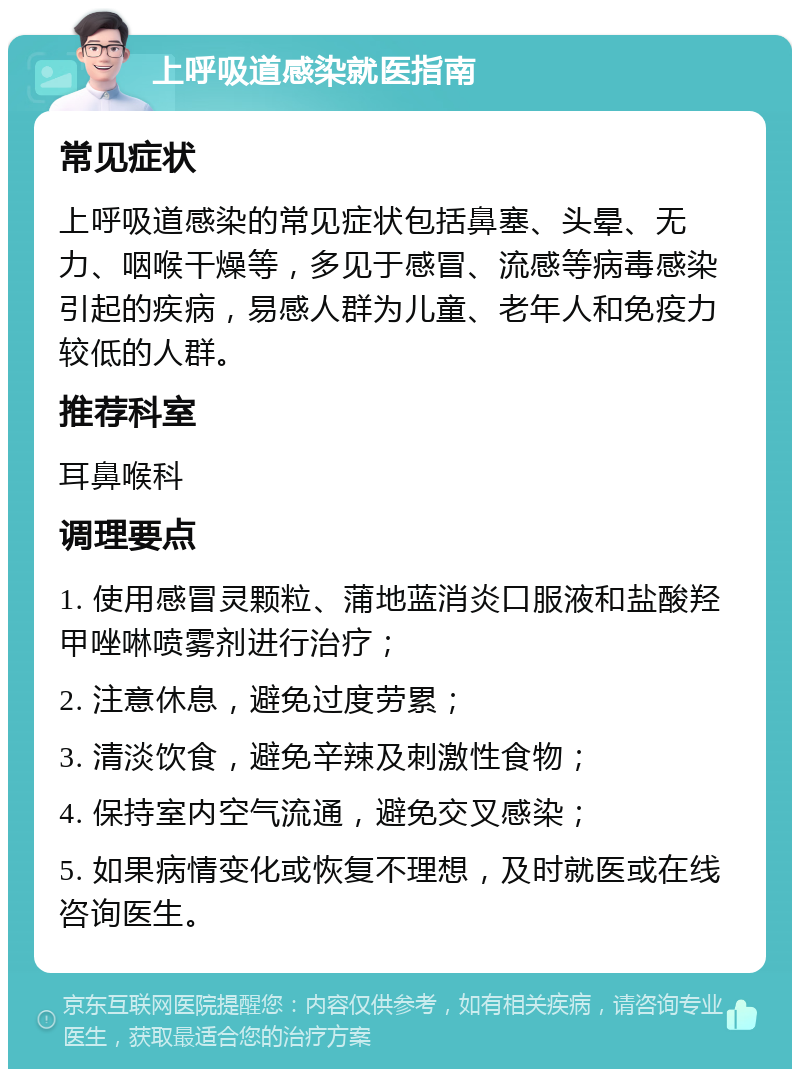 上呼吸道感染就医指南 常见症状 上呼吸道感染的常见症状包括鼻塞、头晕、无力、咽喉干燥等，多见于感冒、流感等病毒感染引起的疾病，易感人群为儿童、老年人和免疫力较低的人群。 推荐科室 耳鼻喉科 调理要点 1. 使用感冒灵颗粒、蒲地蓝消炎口服液和盐酸羟甲唑啉喷雾剂进行治疗； 2. 注意休息，避免过度劳累； 3. 清淡饮食，避免辛辣及刺激性食物； 4. 保持室内空气流通，避免交叉感染； 5. 如果病情变化或恢复不理想，及时就医或在线咨询医生。