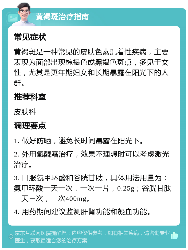 黄褐斑治疗指南 常见症状 黄褐斑是一种常见的皮肤色素沉着性疾病，主要表现为面部出现棕褐色或黑褐色斑点，多见于女性，尤其是更年期妇女和长期暴露在阳光下的人群。 推荐科室 皮肤科 调理要点 1. 做好防晒，避免长时间暴露在阳光下。 2. 外用氢醌霜治疗，效果不理想时可以考虑激光治疗。 3. 口服氨甲环酸和谷胱甘肽，具体用法用量为：氨甲环酸一天一次，一次一片，0.25g；谷胱甘肽一天三次，一次400mg。 4. 用药期间建议监测肝肾功能和凝血功能。