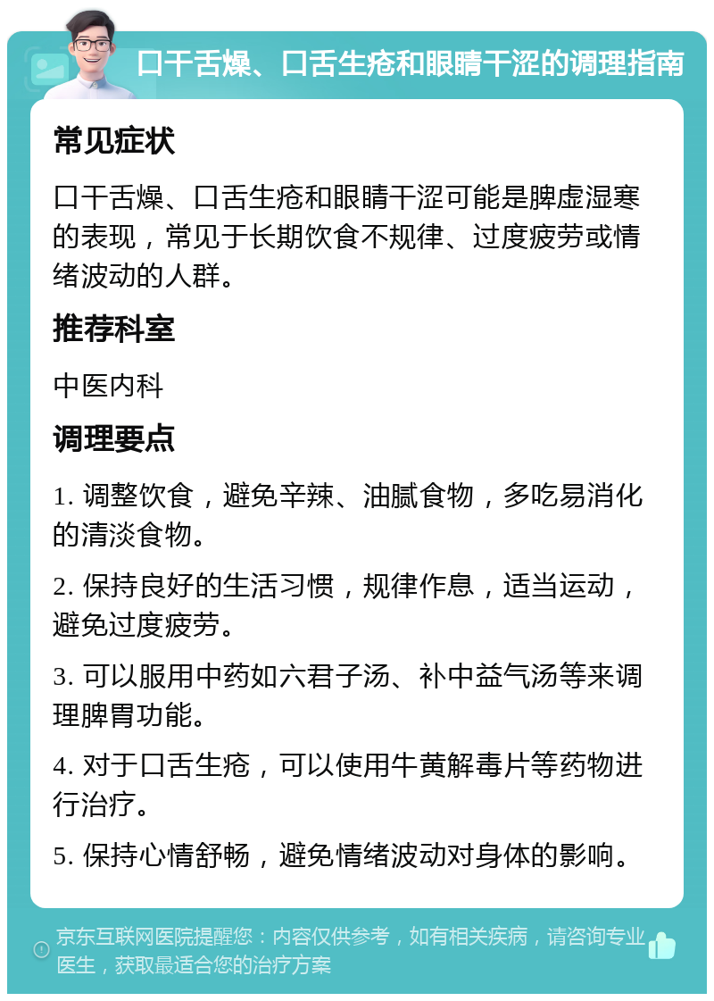 口干舌燥、口舌生疮和眼睛干涩的调理指南 常见症状 口干舌燥、口舌生疮和眼睛干涩可能是脾虚湿寒的表现，常见于长期饮食不规律、过度疲劳或情绪波动的人群。 推荐科室 中医内科 调理要点 1. 调整饮食，避免辛辣、油腻食物，多吃易消化的清淡食物。 2. 保持良好的生活习惯，规律作息，适当运动，避免过度疲劳。 3. 可以服用中药如六君子汤、补中益气汤等来调理脾胃功能。 4. 对于口舌生疮，可以使用牛黄解毒片等药物进行治疗。 5. 保持心情舒畅，避免情绪波动对身体的影响。