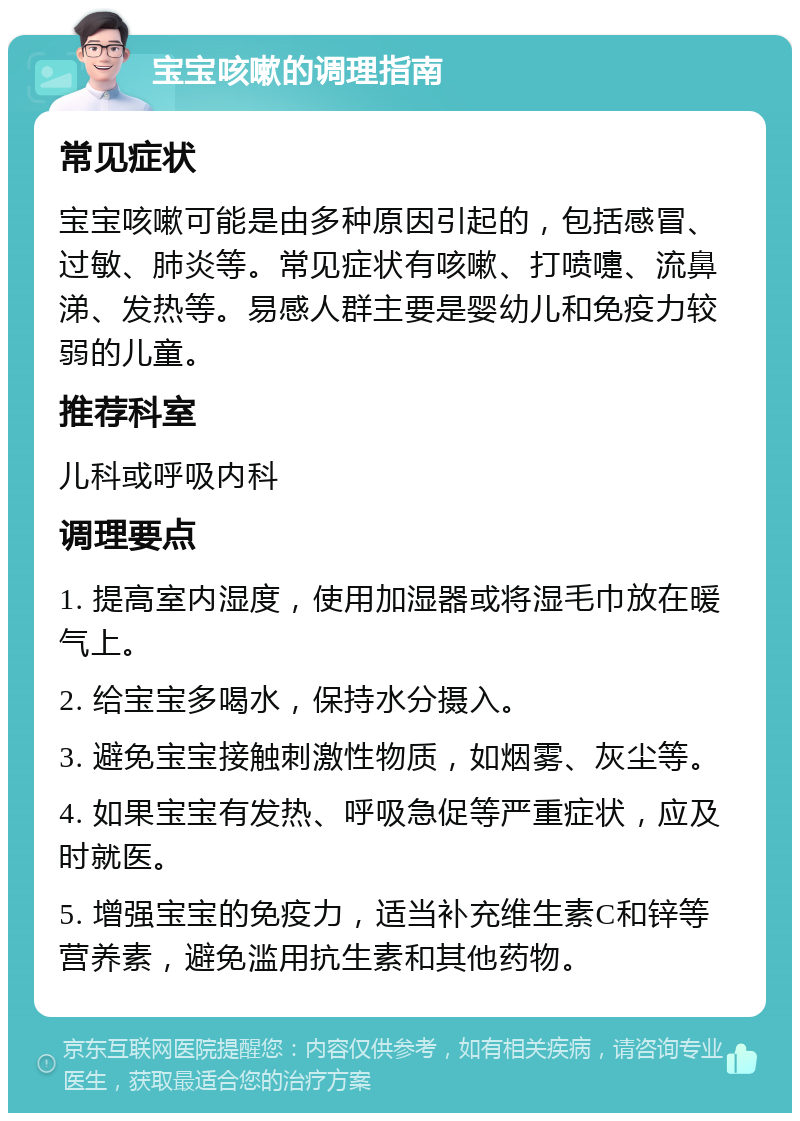 宝宝咳嗽的调理指南 常见症状 宝宝咳嗽可能是由多种原因引起的，包括感冒、过敏、肺炎等。常见症状有咳嗽、打喷嚏、流鼻涕、发热等。易感人群主要是婴幼儿和免疫力较弱的儿童。 推荐科室 儿科或呼吸内科 调理要点 1. 提高室内湿度，使用加湿器或将湿毛巾放在暖气上。 2. 给宝宝多喝水，保持水分摄入。 3. 避免宝宝接触刺激性物质，如烟雾、灰尘等。 4. 如果宝宝有发热、呼吸急促等严重症状，应及时就医。 5. 增强宝宝的免疫力，适当补充维生素C和锌等营养素，避免滥用抗生素和其他药物。