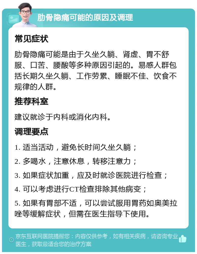 肋骨隐痛可能的原因及调理 常见症状 肋骨隐痛可能是由于久坐久躺、肾虚、胃不舒服、口苦、腰酸等多种原因引起的。易感人群包括长期久坐久躺、工作劳累、睡眠不佳、饮食不规律的人群。 推荐科室 建议就诊于内科或消化内科。 调理要点 1. 适当活动，避免长时间久坐久躺； 2. 多喝水，注意休息，转移注意力； 3. 如果症状加重，应及时就诊医院进行检查； 4. 可以考虑进行CT检查排除其他病变； 5. 如果有胃部不适，可以尝试服用胃药如奥美拉唑等缓解症状，但需在医生指导下使用。