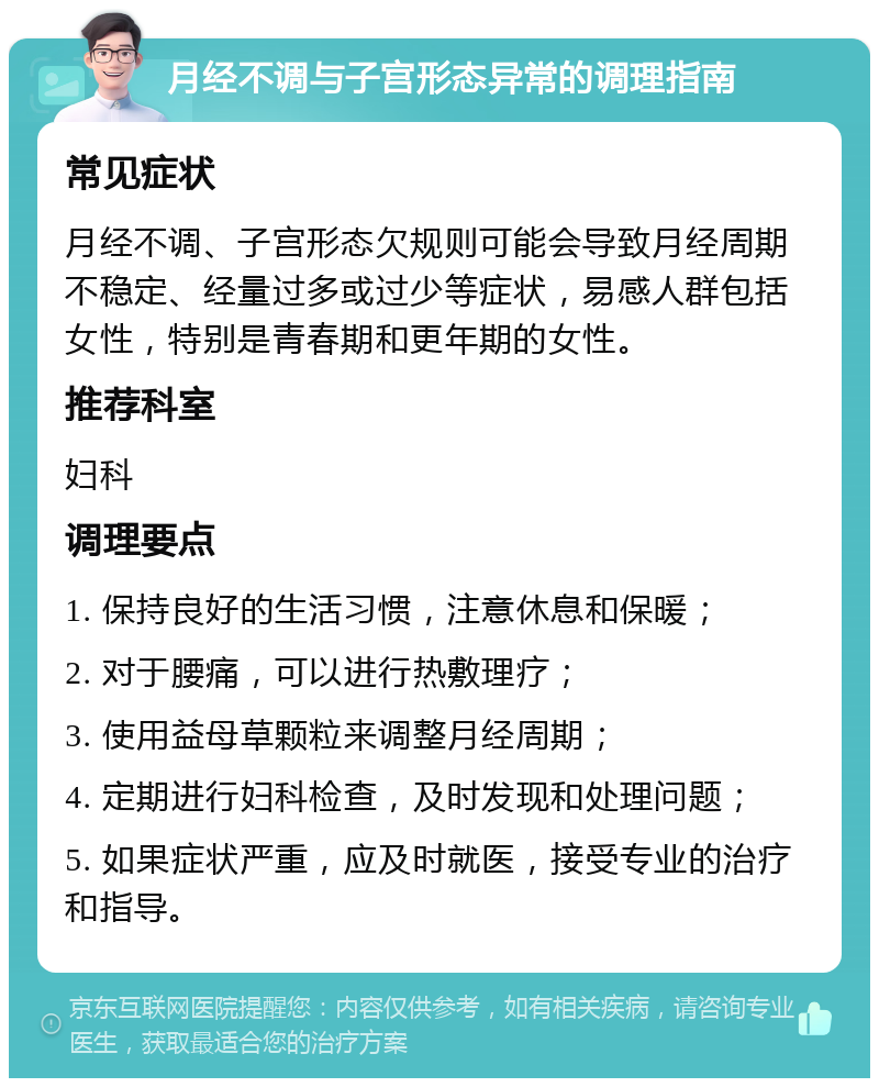 月经不调与子宫形态异常的调理指南 常见症状 月经不调、子宫形态欠规则可能会导致月经周期不稳定、经量过多或过少等症状，易感人群包括女性，特别是青春期和更年期的女性。 推荐科室 妇科 调理要点 1. 保持良好的生活习惯，注意休息和保暖； 2. 对于腰痛，可以进行热敷理疗； 3. 使用益母草颗粒来调整月经周期； 4. 定期进行妇科检查，及时发现和处理问题； 5. 如果症状严重，应及时就医，接受专业的治疗和指导。