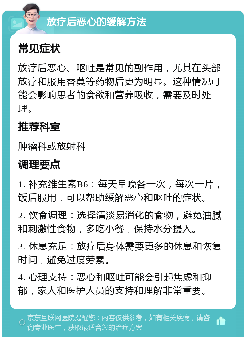 放疗后恶心的缓解方法 常见症状 放疗后恶心、呕吐是常见的副作用，尤其在头部放疗和服用替莫等药物后更为明显。这种情况可能会影响患者的食欲和营养吸收，需要及时处理。 推荐科室 肿瘤科或放射科 调理要点 1. 补充维生素B6：每天早晚各一次，每次一片，饭后服用，可以帮助缓解恶心和呕吐的症状。 2. 饮食调理：选择清淡易消化的食物，避免油腻和刺激性食物，多吃小餐，保持水分摄入。 3. 休息充足：放疗后身体需要更多的休息和恢复时间，避免过度劳累。 4. 心理支持：恶心和呕吐可能会引起焦虑和抑郁，家人和医护人员的支持和理解非常重要。