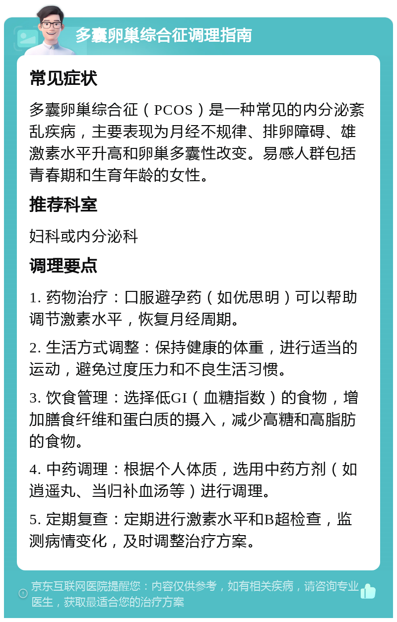 多囊卵巢综合征调理指南 常见症状 多囊卵巢综合征（PCOS）是一种常见的内分泌紊乱疾病，主要表现为月经不规律、排卵障碍、雄激素水平升高和卵巢多囊性改变。易感人群包括青春期和生育年龄的女性。 推荐科室 妇科或内分泌科 调理要点 1. 药物治疗：口服避孕药（如优思明）可以帮助调节激素水平，恢复月经周期。 2. 生活方式调整：保持健康的体重，进行适当的运动，避免过度压力和不良生活习惯。 3. 饮食管理：选择低GI（血糖指数）的食物，增加膳食纤维和蛋白质的摄入，减少高糖和高脂肪的食物。 4. 中药调理：根据个人体质，选用中药方剂（如逍遥丸、当归补血汤等）进行调理。 5. 定期复查：定期进行激素水平和B超检查，监测病情变化，及时调整治疗方案。