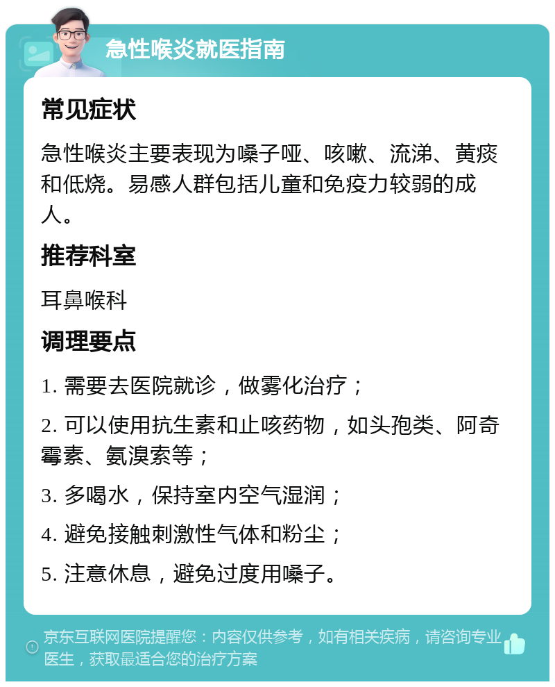 急性喉炎就医指南 常见症状 急性喉炎主要表现为嗓子哑、咳嗽、流涕、黄痰和低烧。易感人群包括儿童和免疫力较弱的成人。 推荐科室 耳鼻喉科 调理要点 1. 需要去医院就诊，做雾化治疗； 2. 可以使用抗生素和止咳药物，如头孢类、阿奇霉素、氨溴索等； 3. 多喝水，保持室内空气湿润； 4. 避免接触刺激性气体和粉尘； 5. 注意休息，避免过度用嗓子。