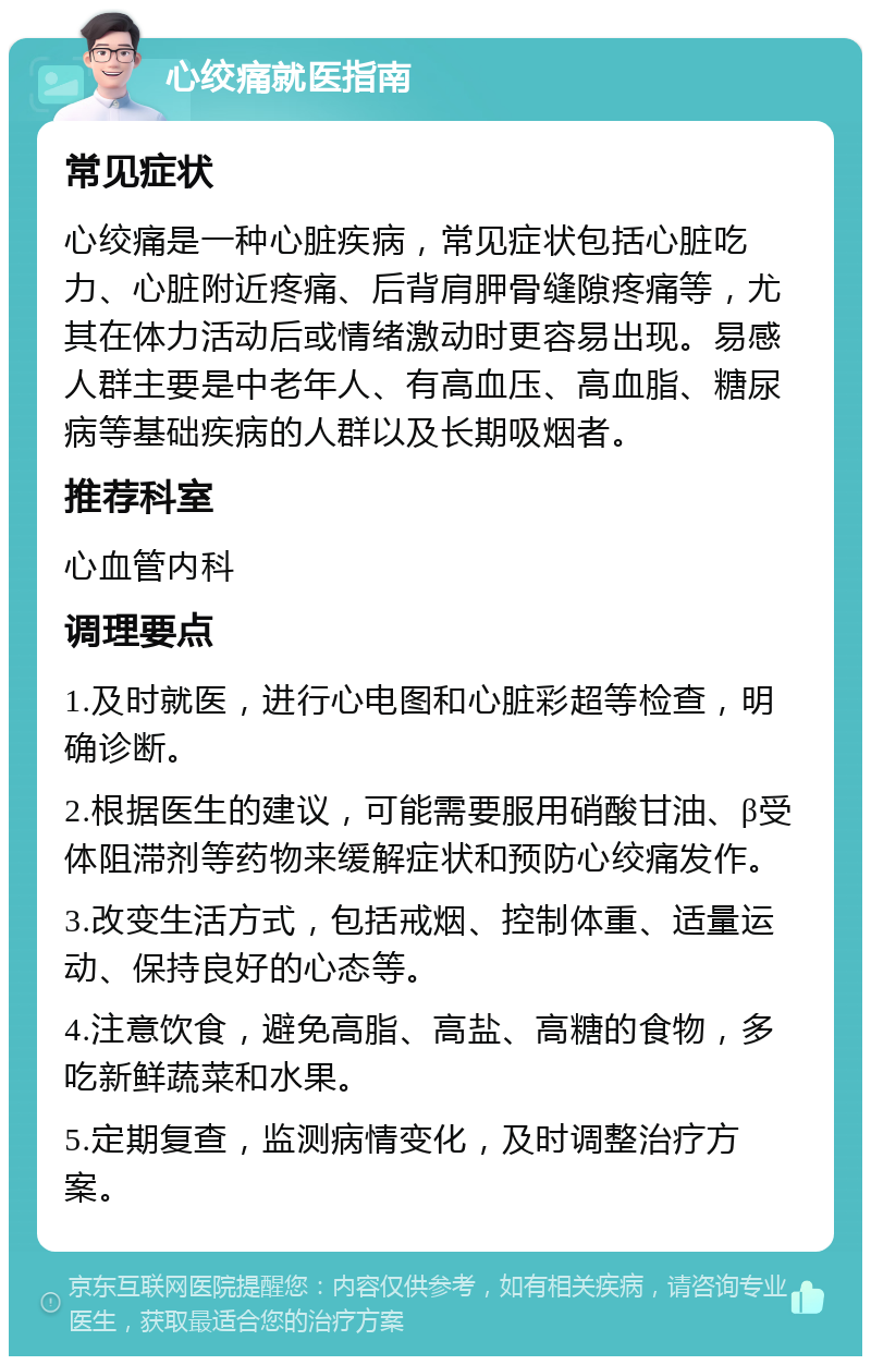 心绞痛就医指南 常见症状 心绞痛是一种心脏疾病，常见症状包括心脏吃力、心脏附近疼痛、后背肩胛骨缝隙疼痛等，尤其在体力活动后或情绪激动时更容易出现。易感人群主要是中老年人、有高血压、高血脂、糖尿病等基础疾病的人群以及长期吸烟者。 推荐科室 心血管内科 调理要点 1.及时就医，进行心电图和心脏彩超等检查，明确诊断。 2.根据医生的建议，可能需要服用硝酸甘油、β受体阻滞剂等药物来缓解症状和预防心绞痛发作。 3.改变生活方式，包括戒烟、控制体重、适量运动、保持良好的心态等。 4.注意饮食，避免高脂、高盐、高糖的食物，多吃新鲜蔬菜和水果。 5.定期复查，监测病情变化，及时调整治疗方案。