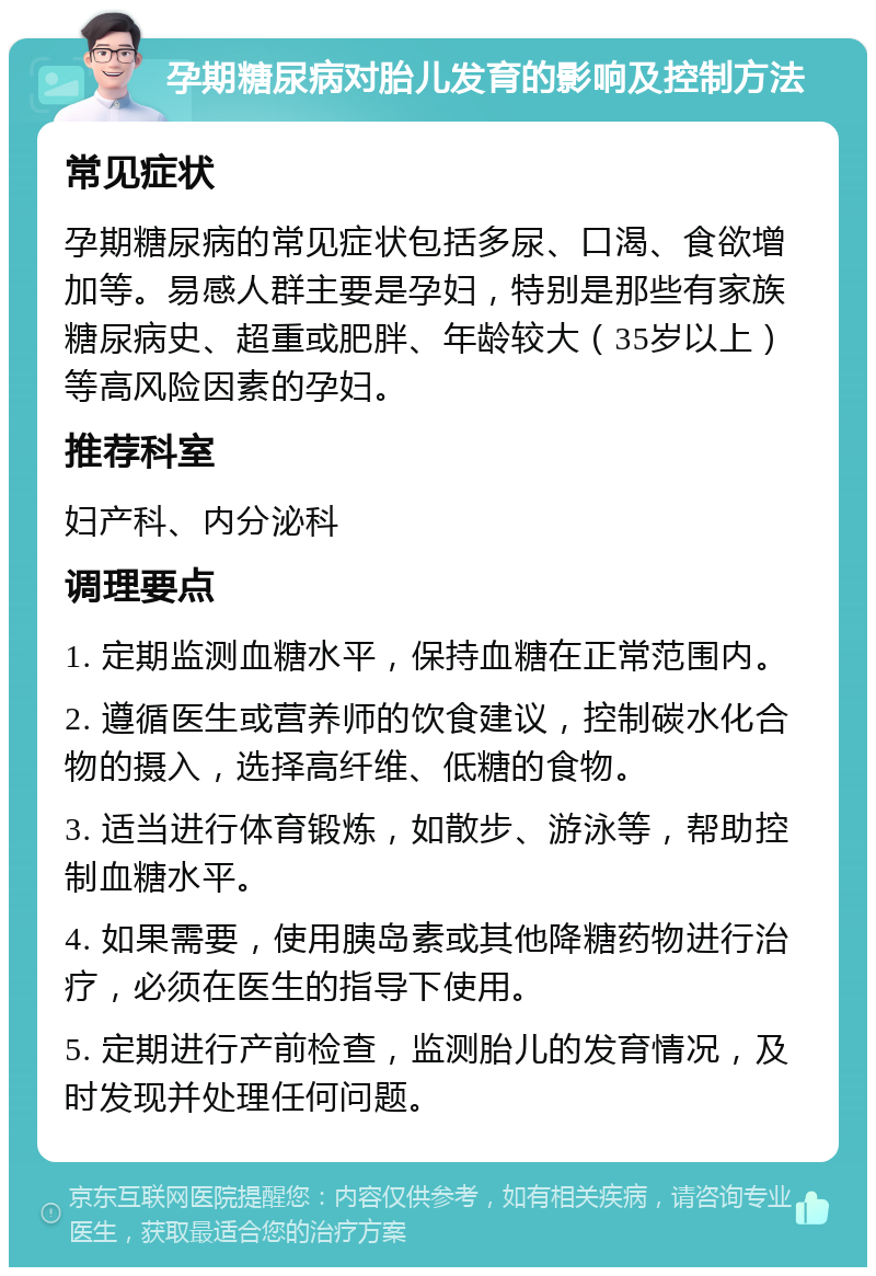 孕期糖尿病对胎儿发育的影响及控制方法 常见症状 孕期糖尿病的常见症状包括多尿、口渴、食欲增加等。易感人群主要是孕妇，特别是那些有家族糖尿病史、超重或肥胖、年龄较大（35岁以上）等高风险因素的孕妇。 推荐科室 妇产科、内分泌科 调理要点 1. 定期监测血糖水平，保持血糖在正常范围内。 2. 遵循医生或营养师的饮食建议，控制碳水化合物的摄入，选择高纤维、低糖的食物。 3. 适当进行体育锻炼，如散步、游泳等，帮助控制血糖水平。 4. 如果需要，使用胰岛素或其他降糖药物进行治疗，必须在医生的指导下使用。 5. 定期进行产前检查，监测胎儿的发育情况，及时发现并处理任何问题。