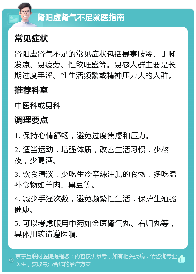 肾阳虚肾气不足就医指南 常见症状 肾阳虚肾气不足的常见症状包括畏寒肢冷、手脚发凉、易疲劳、性欲旺盛等。易感人群主要是长期过度手淫、性生活频繁或精神压力大的人群。 推荐科室 中医科或男科 调理要点 1. 保持心情舒畅，避免过度焦虑和压力。 2. 适当运动，增强体质，改善生活习惯，少熬夜，少喝酒。 3. 饮食清淡，少吃生冷辛辣油腻的食物，多吃温补食物如羊肉、黑豆等。 4. 减少手淫次数，避免频繁性生活，保护生殖器健康。 5. 可以考虑服用中药如金匮肾气丸、右归丸等，具体用药请遵医嘱。