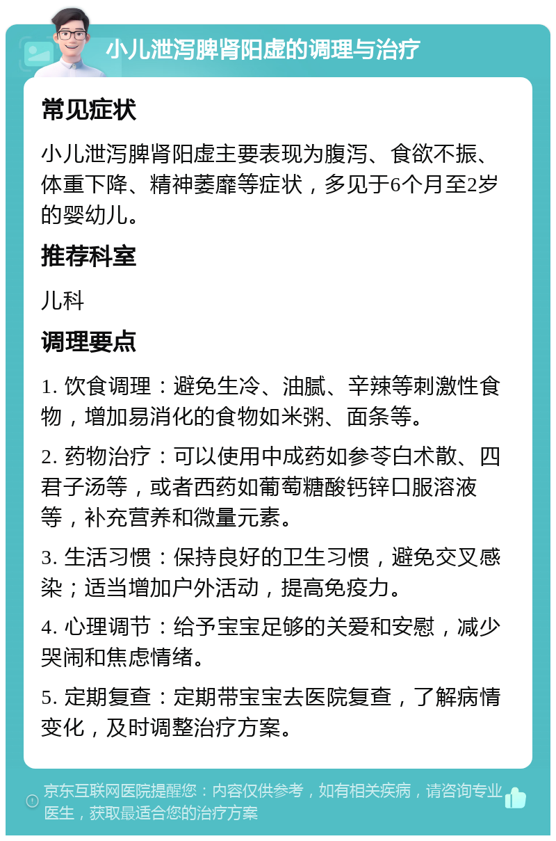 小儿泄泻脾肾阳虚的调理与治疗 常见症状 小儿泄泻脾肾阳虚主要表现为腹泻、食欲不振、体重下降、精神萎靡等症状，多见于6个月至2岁的婴幼儿。 推荐科室 儿科 调理要点 1. 饮食调理：避免生冷、油腻、辛辣等刺激性食物，增加易消化的食物如米粥、面条等。 2. 药物治疗：可以使用中成药如参苓白术散、四君子汤等，或者西药如葡萄糖酸钙锌口服溶液等，补充营养和微量元素。 3. 生活习惯：保持良好的卫生习惯，避免交叉感染；适当增加户外活动，提高免疫力。 4. 心理调节：给予宝宝足够的关爱和安慰，减少哭闹和焦虑情绪。 5. 定期复查：定期带宝宝去医院复查，了解病情变化，及时调整治疗方案。