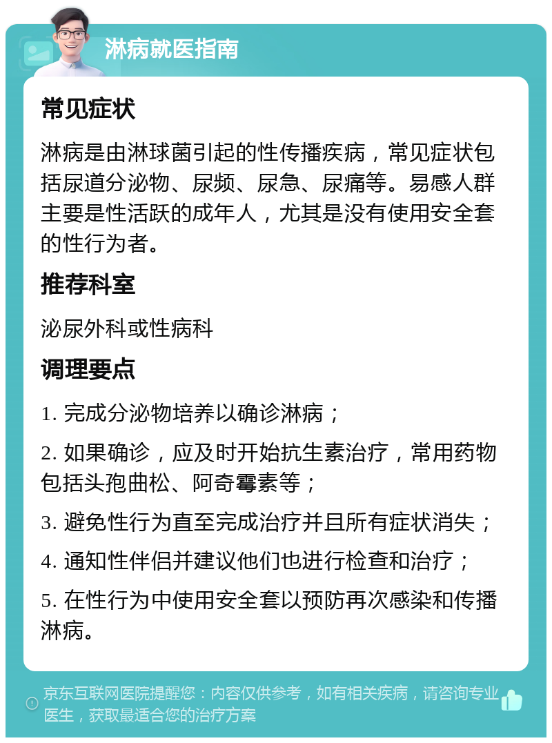 淋病就医指南 常见症状 淋病是由淋球菌引起的性传播疾病，常见症状包括尿道分泌物、尿频、尿急、尿痛等。易感人群主要是性活跃的成年人，尤其是没有使用安全套的性行为者。 推荐科室 泌尿外科或性病科 调理要点 1. 完成分泌物培养以确诊淋病； 2. 如果确诊，应及时开始抗生素治疗，常用药物包括头孢曲松、阿奇霉素等； 3. 避免性行为直至完成治疗并且所有症状消失； 4. 通知性伴侣并建议他们也进行检查和治疗； 5. 在性行为中使用安全套以预防再次感染和传播淋病。