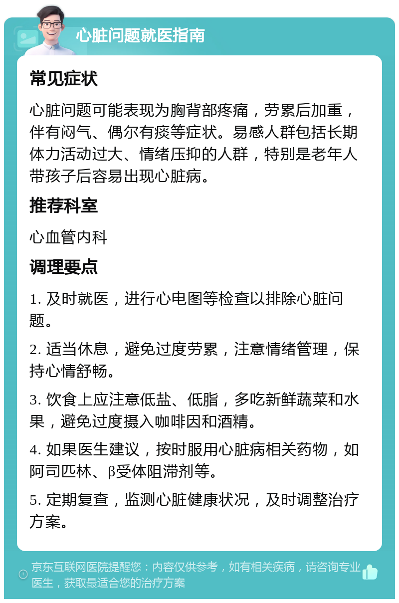 心脏问题就医指南 常见症状 心脏问题可能表现为胸背部疼痛，劳累后加重，伴有闷气、偶尔有痰等症状。易感人群包括长期体力活动过大、情绪压抑的人群，特别是老年人带孩子后容易出现心脏病。 推荐科室 心血管内科 调理要点 1. 及时就医，进行心电图等检查以排除心脏问题。 2. 适当休息，避免过度劳累，注意情绪管理，保持心情舒畅。 3. 饮食上应注意低盐、低脂，多吃新鲜蔬菜和水果，避免过度摄入咖啡因和酒精。 4. 如果医生建议，按时服用心脏病相关药物，如阿司匹林、β受体阻滞剂等。 5. 定期复查，监测心脏健康状况，及时调整治疗方案。